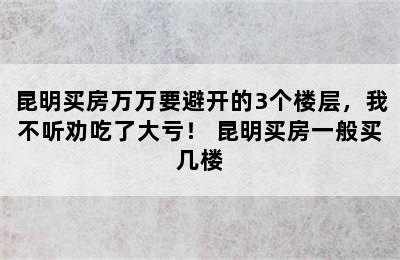 昆明买房万万要避开的3个楼层，我不听劝吃了大亏！ 昆明买房一般买几楼